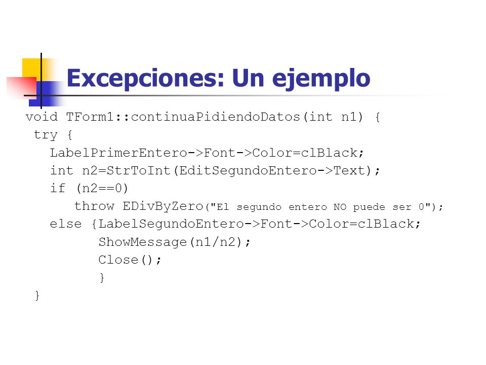 Excepciones: Un ejemplo void TForm1::continuaPidiendoDatos(int n1) { try { LabelPrimerEntero->Font->Color=clBlack; int n2=StrToInt(EditSegundoEntero->Text); if (n2==0) throw EDivByZero ( El segundo entero NO puede ser 0 ); else {LabelSegundoEntero->Font->Color=clBlack; ShowMessage(n1/n2); Close(); }