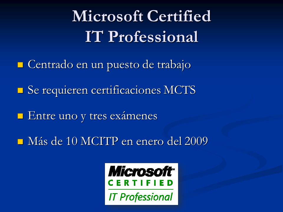 Microsoft Certified IT Professional Centrado en un puesto de trabajo Centrado en un puesto de trabajo Se requieren certificaciones MCTS Se requieren certificaciones MCTS Entre uno y tres exámenes Entre uno y tres exámenes Más de 10 MCITP en enero del 2009 Más de 10 MCITP en enero del 2009