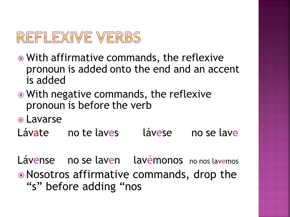 With affirmative commands, the reflexive pronoun is added onto the end and an accent is added With negative commands, the reflexive pronoun is before the verb Lavarse Lávate no te laves láveseno se lave Lávense no se lavenlavémonos no nos lavemos Nosotros affirmative commands, drop the s before adding nos