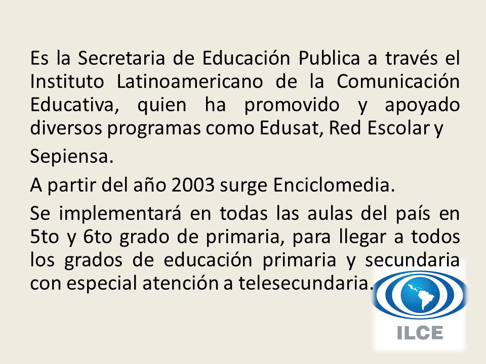 Es la Secretaria de Educación Publica a través el Instituto Latinoamericano de la Comunicación Educativa, quien ha promovido y apoyado diversos programas como Edusat, Red Escolar y Sepiensa.