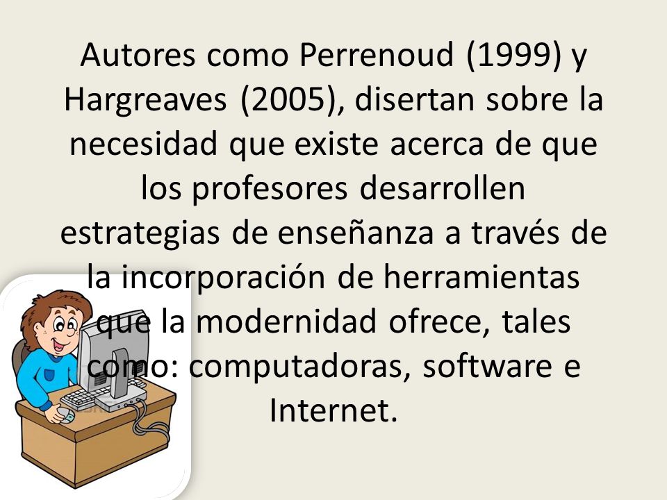 Autores como Perrenoud (1999) y Hargreaves (2005), disertan sobre la necesidad que existe acerca de que los profesores desarrollen estrategias de enseñanza a través de la incorporación de herramientas que la modernidad ofrece, tales como: computadoras, software e Internet.