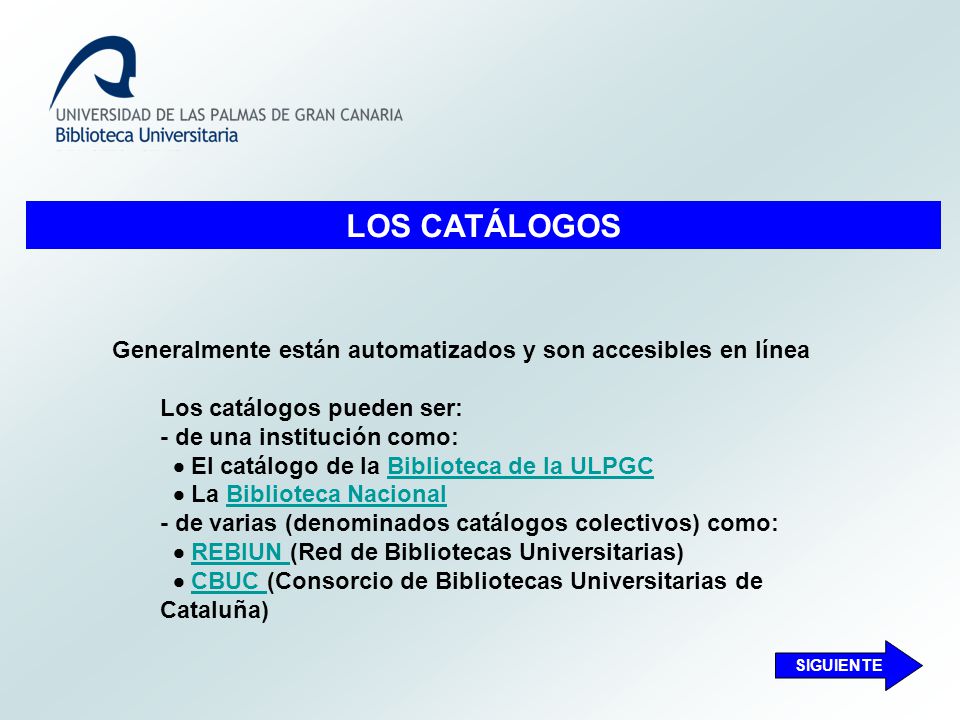 LOS CATÁLOGOS Generalmente están automatizados y son accesibles en línea Los catálogos pueden ser: - de una institución como:  El catálogo de la Biblioteca de la ULPGCBiblioteca de la ULPGC  La Biblioteca NacionalBiblioteca Nacional - de varias (denominados catálogos colectivos) como:  REBIUN (Red de Bibliotecas Universitarias)REBIUN  CBUC (Consorcio de Bibliotecas Universitarias de Cataluña)CBUC SIGUIENTE