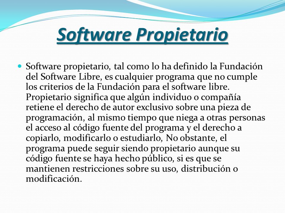 Software Propietario Software propietario, tal como lo ha definido la Fundación del Software Libre, es cualquier programa que no cumple los criterios de la Fundación para el software libre.