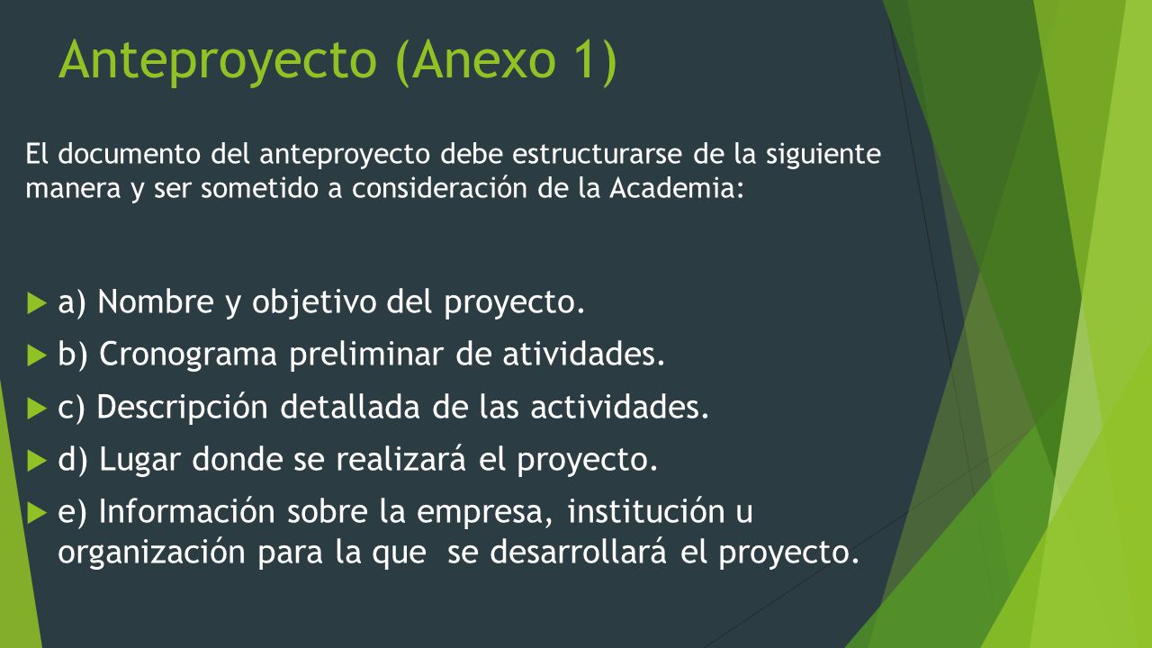 Anteproyecto (Anexo 1) El documento del anteproyecto debe estructurarse de la siguiente manera y ser sometido a consideración de la Academia:  a) Nombre y objetivo del proyecto.