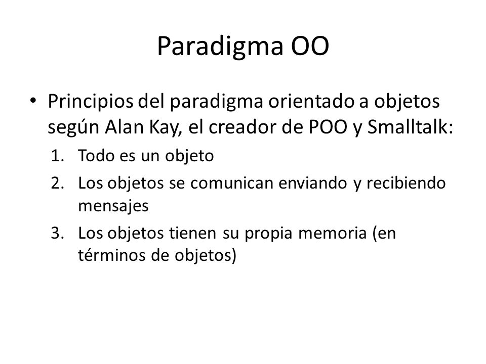 Paradigma OO Principios del paradigma orientado a objetos según Alan Kay, el creador de POO y Smalltalk: 1.Todo es un objeto 2.Los objetos se comunican enviando y recibiendo mensajes 3.Los objetos tienen su propia memoria (en términos de objetos)