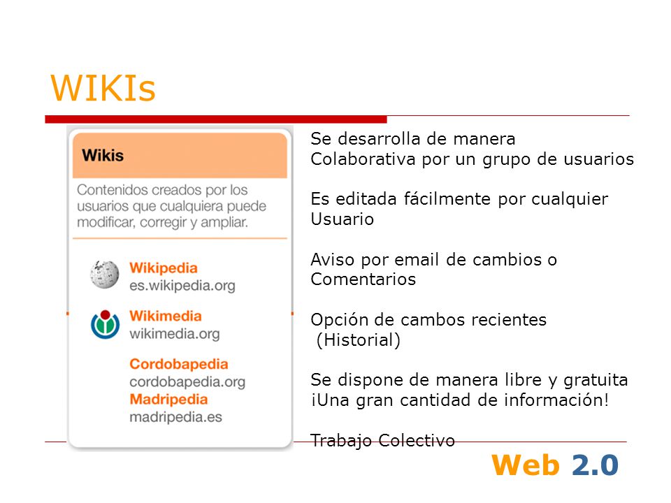 Web 2.0 WIKIs Se desarrolla de manera Colaborativa por un grupo de usuarios Es editada fácilmente por cualquier Usuario Aviso por  de cambios o Comentarios Opción de cambos recientes (Historial) Se dispone de manera libre y gratuita ¡Una gran cantidad de información.