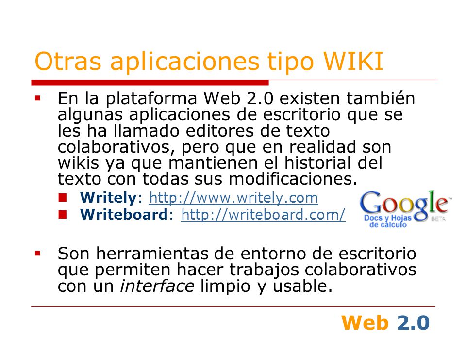 Web 2.0 Otras aplicaciones tipo WIKI  En la plataforma Web 2.0 existen también algunas aplicaciones de escritorio que se les ha llamado editores de texto colaborativos, pero que en realidad son wikis ya que mantienen el historial del texto con todas sus modificaciones.