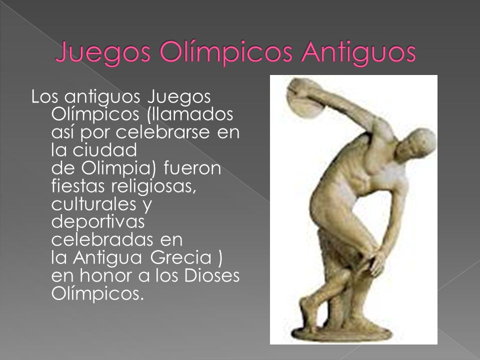 Los antiguos Juegos Olímpicos (llamados así por celebrarse en la ciudad de Olimpia) fueron fiestas religiosas, culturales y deportivas celebradas en la Antigua Grecia ) en honor a los Dioses Olímpicos.