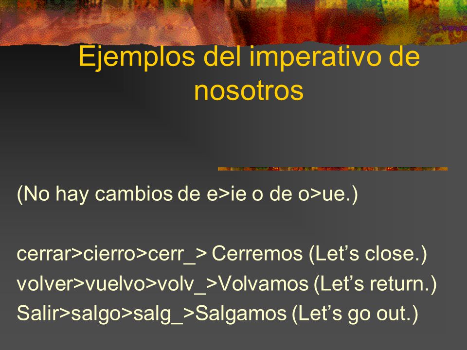 Ejemplos del imperativo de nosotros (No hay cambios de e>ie o de o>ue.) cerrar>cierro>cerr_> Cerremos (Let’s close.) volver>vuelvo>volv_>Volvamos (Let’s return.) Salir>salgo>salg_>Salgamos (Let’s go out.)