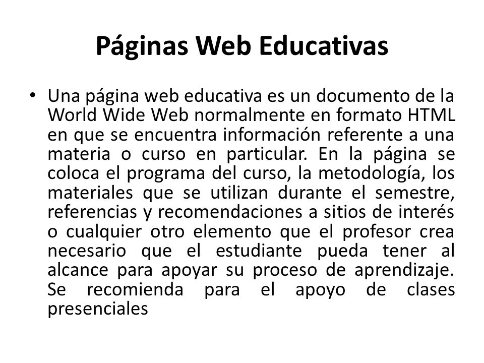 Páginas Web Educativas Una página web educativa es un documento de la World Wide Web normalmente en formato HTML en que se encuentra información referente a una materia o curso en particular.
