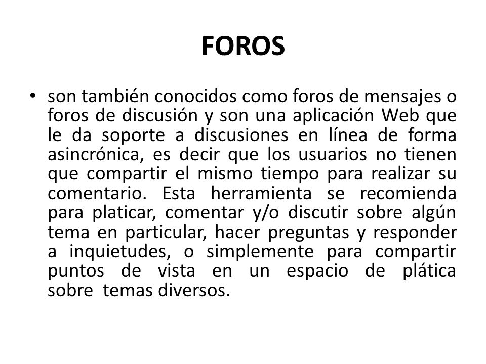 FOROS son también conocidos como foros de mensajes o foros de discusión y son una aplicación Web que le da soporte a discusiones en línea de forma asincrónica, es decir que los usuarios no tienen que compartir el mismo tiempo para realizar su comentario.