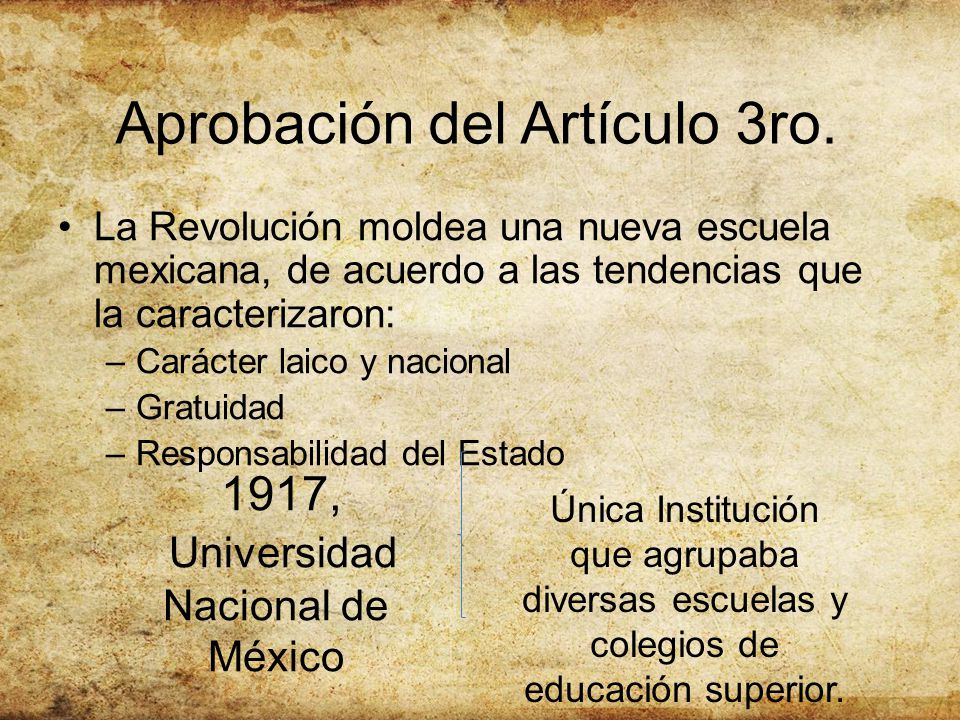La Revolución moldea una nueva escuela mexicana, de acuerdo a las tendencias que la caracterizaron: –Carácter laico y nacional –Gratuidad –Responsabilidad del Estado Aprobación del Artículo 3ro.