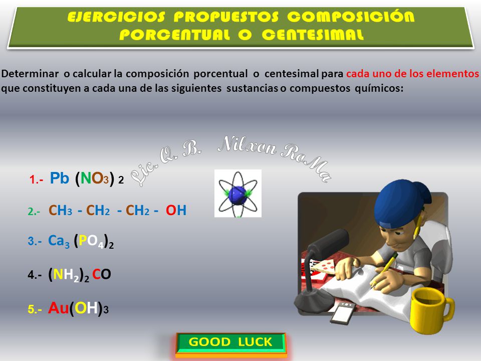 Determinar o calcular la composición porcentual o centesimal para cada uno de los elementos que constituyen a cada una de las siguientes sustancias o compuestos químicos: 1.- Pb (NO 3 ) Ca 3 (PO 4 ) (NH 2 ) 2 CO 5.- Au(OH) CH 3 - CH 2 - CH 2 - OH