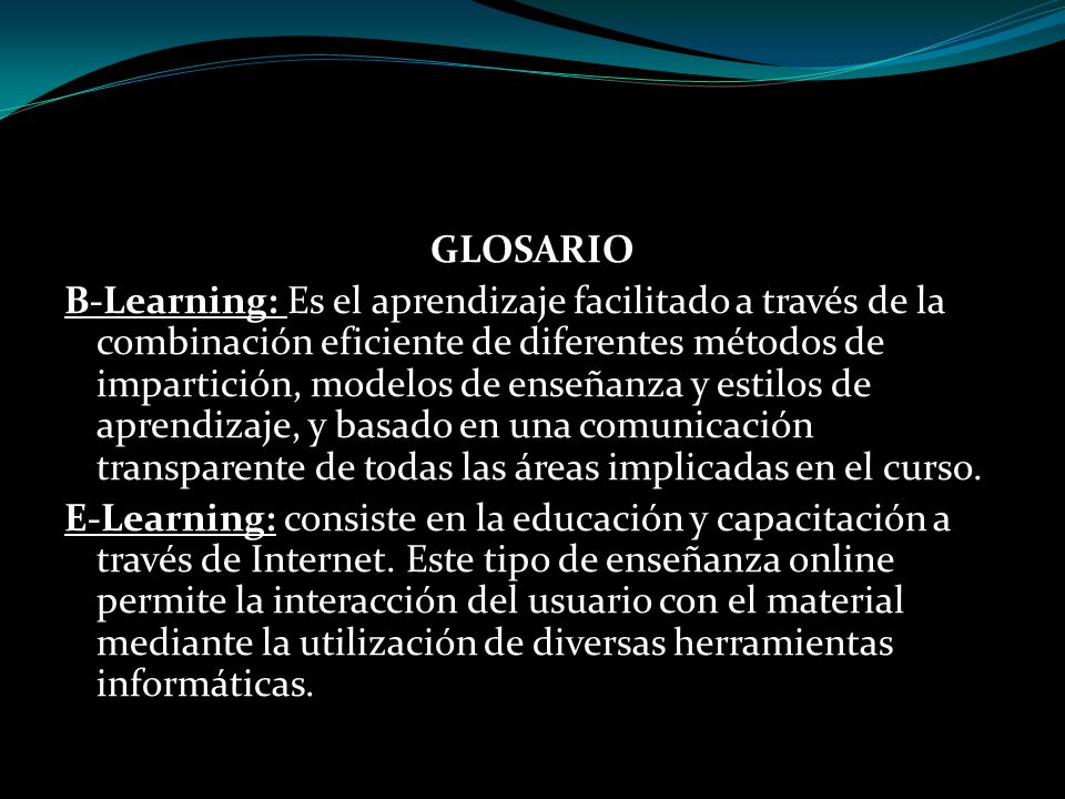 GLOSARIO B-Learning: Es el aprendizaje facilitado a través de la combinación eficiente de diferentes métodos de impartición, modelos de enseñanza y estilos de aprendizaje, y basado en una comunicación transparente de todas las áreas implicadas en el curso.