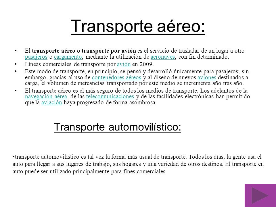 Transporte aéreo: El transporte aéreo o transporte por avión es el servicio de trasladar de un lugar a otro pasajeros o cargamento, mediante la utilización de aeronaves, con fin determinado.