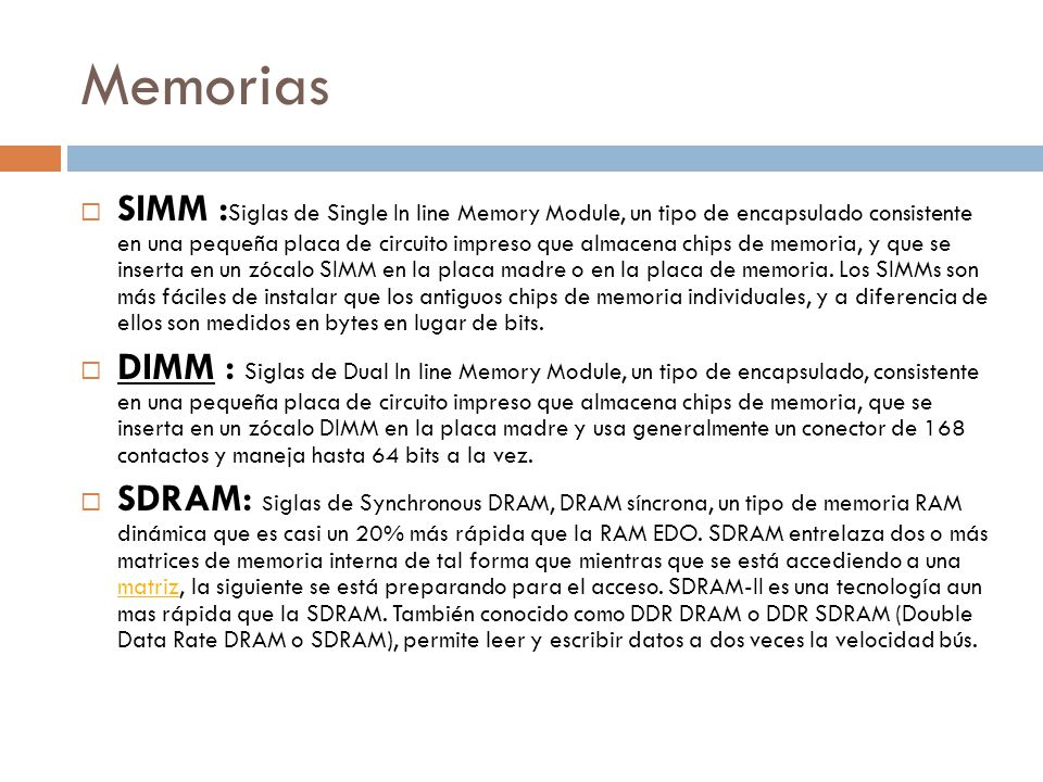 Memorias  SIMM : Siglas de Single In line Memory Module, un tipo de encapsulado consistente en una pequeña placa de circuito impreso que almacena chips de memoria, y que se inserta en un zócalo SIMM en la placa madre o en la placa de memoria.
