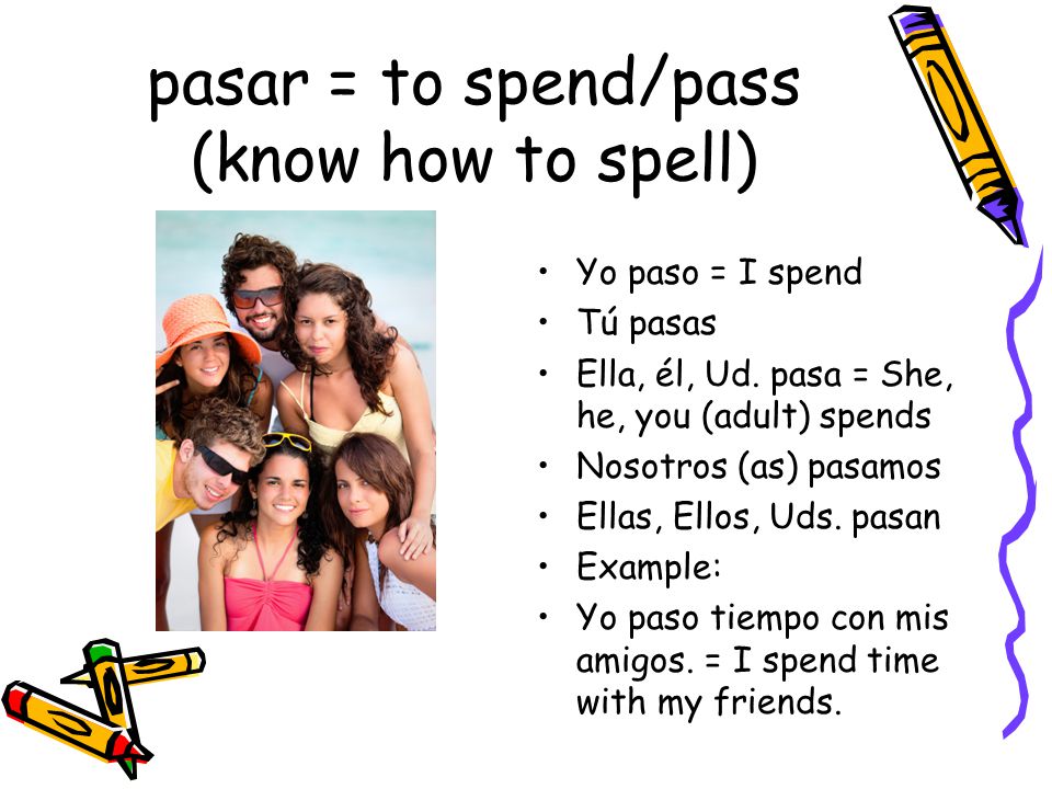 pasar = to spend/pass (know how to spell) Yo paso = I spend Tú pasas Ella, él, Ud.