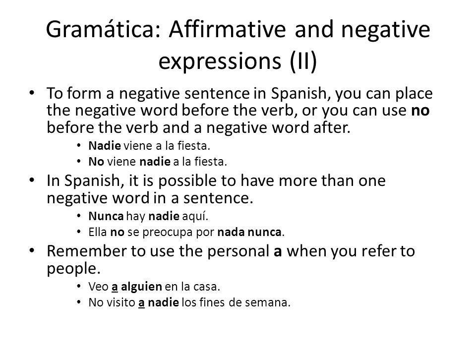 Gramática: Affirmative and negative expressions (II) To form a negative sentence in Spanish, you can place the negative word before the verb, or you can use no before the verb and a negative word after.