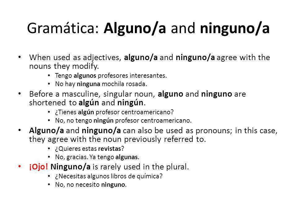 Gramática: Alguno/a and ninguno/a When used as adjectives, alguno/a and ninguno/a agree with the nouns they modify.