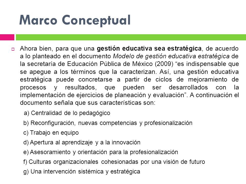 Marco Conceptual  Ahora bien, para que una gestión educativa sea estratégica, de acuerdo a lo planteado en el documento Modelo de gestión educativa estratégica de la secretaría de Educación Pública de México (2009) es indispensable que se apegue a los términos que la caracterizan.