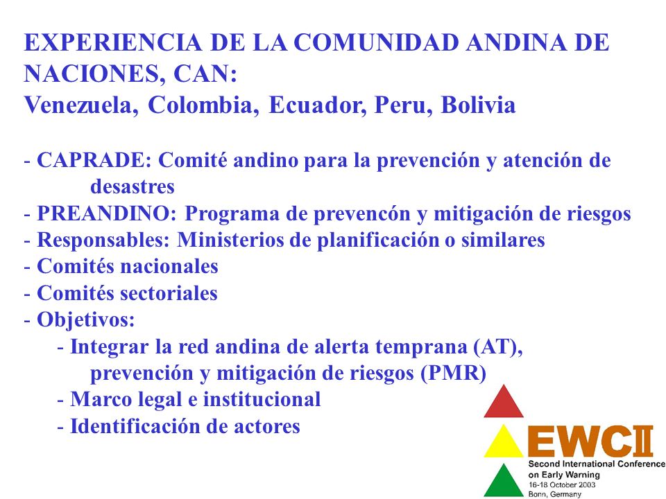 EXPERIENCIA DE LA COMUNIDAD ANDINA DE NACIONES, CAN: Venezuela, Colombia, Ecuador, Peru, Bolivia - CAPRADE: Comité andino para la prevención y atención de desastres - PREANDINO: Programa de prevencón y mitigación de riesgos - Responsables: Ministerios de planificación o similares - Comités nacionales - Comités sectoriales - Objetivos: - Integrar la red andina de alerta temprana (AT), prevención y mitigación de riesgos (PMR) - Marco legal e institucional - Identificación de actores
