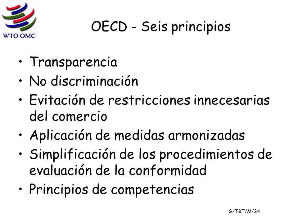 OECD - Seis principios Transparencia No discriminación Evitación de restricciones innecesarias del comercio Aplicación de medidas armonizadas Simplificación de los procedimientos de evaluación de la conformidad Principios de competencias G/TBT/M/34