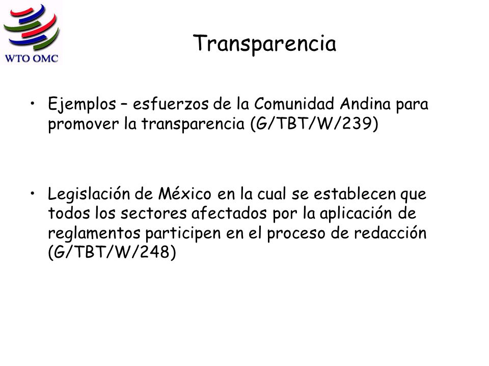 Transparencia Ejemplos – esfuerzos de la Comunidad Andina para promover la transparencia (G/TBT/W/239) Legislación de México en la cual se establecen que todos los sectores afectados por la aplicación de reglamentos participen en el proceso de redacción (G/TBT/W/248)