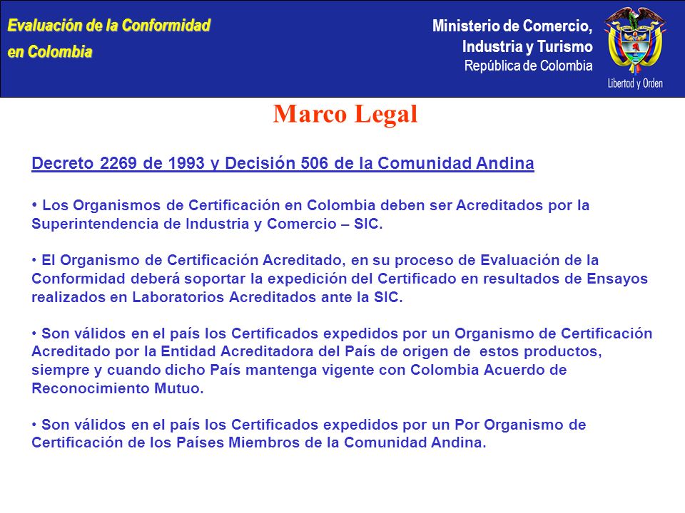 Ministerio de Comercio, Industria y Turismo República de Colombia Marco Legal Decreto 2269 de 1993 y Decisión 506 de la Comunidad Andina Los Organismos de Certificación en Colombia deben ser Acreditados por la Superintendencia de Industria y Comercio – SIC.