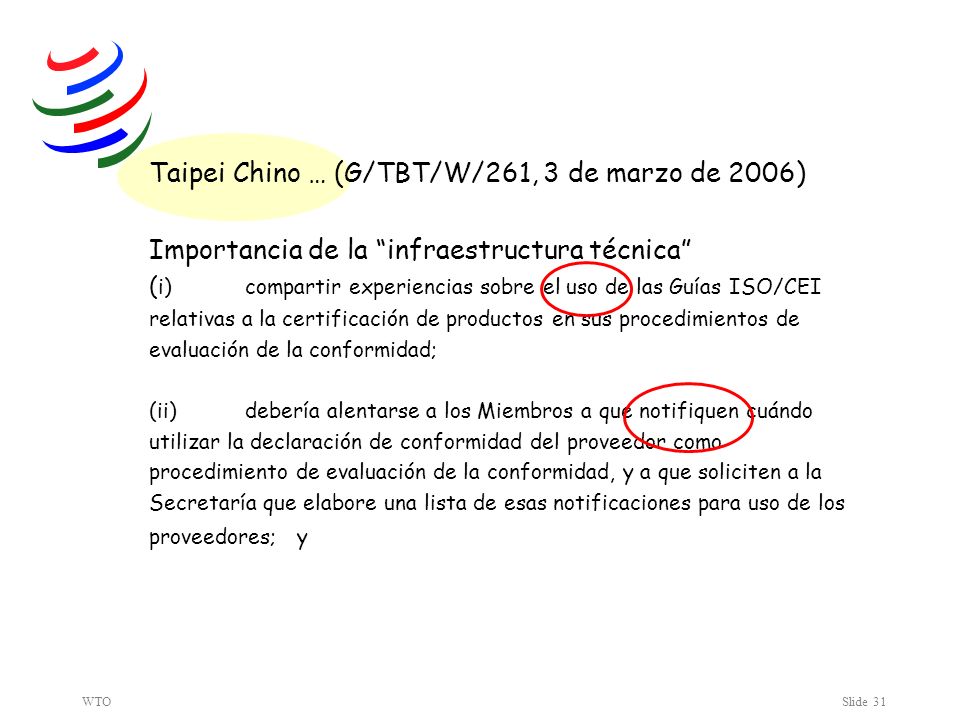 WTOSlide 31 Taipei Chino … (G/TBT/W/261, 3 de marzo de 2006) Importancia de la infraestructura técnica ( i) compartir experiencias sobre el uso de las Guías ISO/CEI relativas a la certificación de productos en sus procedimientos de evaluación de la conformidad; (ii) debería alentarse a los Miembros a que notifiquen cuándo utilizar la declaración de conformidad del proveedor como procedimiento de evaluación de la conformidad, y a que soliciten a la Secretaría que elabore una lista de esas notificaciones para uso de los proveedores; y