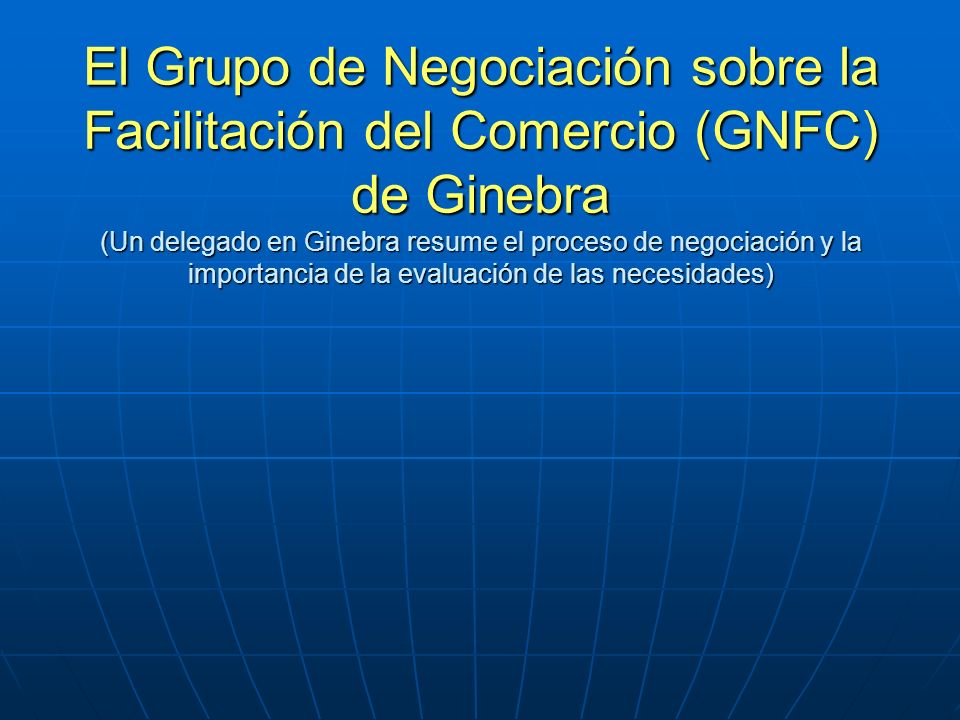 El Grupo de Negociación sobre la Facilitación del Comercio (GNFC) de Ginebra (Un delegado en Ginebra resume el proceso de negociación y la importancia de la evaluación de las necesidades)