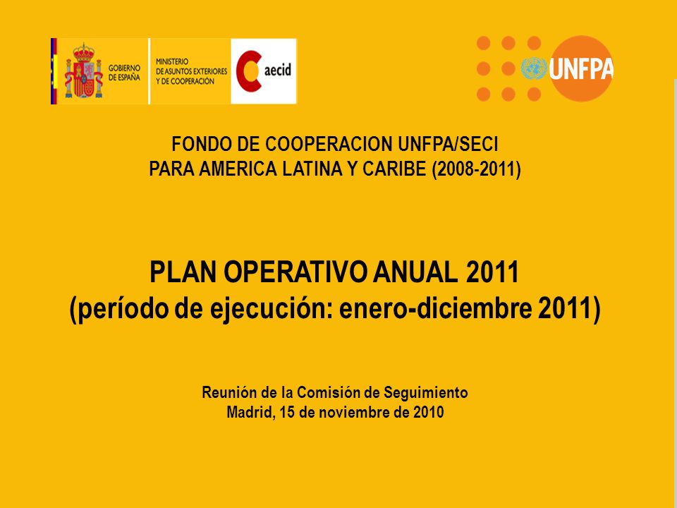 FONDO DE COOPERACION PARA AMERICA LATINA Y CARIBE UNFPA/AECID FONDO DE COOPERACION UNFPA/SECI PARA AMERICA LATINA Y CARIBE ( ) PLAN OPERATIVO ANUAL 2011 (período de ejecución: enero-diciembre 2011) Reunión de la Comisión de Seguimiento Madrid, 15 de noviembre de 2010