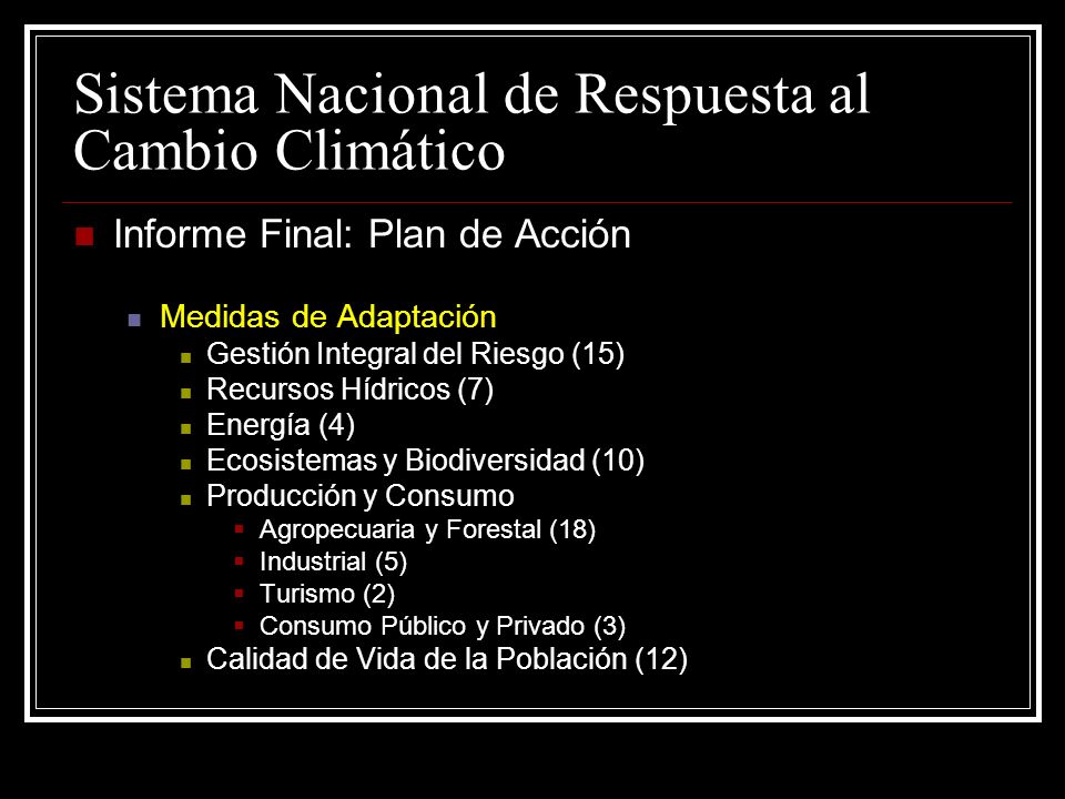 Sistema Nacional de Respuesta al Cambio Climático Informe Final: Plan de Acción Medidas de Adaptación Gestión Integral del Riesgo (15) Recursos Hídricos (7) Energía (4) Ecosistemas y Biodiversidad (10) Producción y Consumo Agropecuaria y Forestal (18) Industrial (5) Turismo (2) Consumo Público y Privado (3) Calidad de Vida de la Población (12)