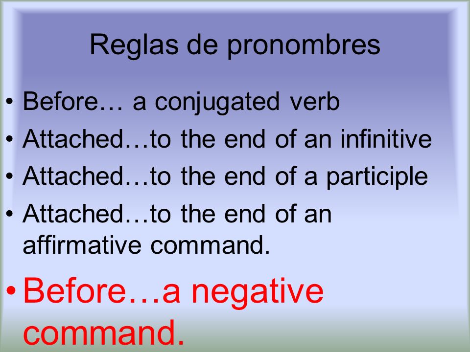 Reglas de pronombres Before… a conjugated verb Attached…to the end of an infinitive Attached…to the end of a participle Attached…to the end of an affirmative command.