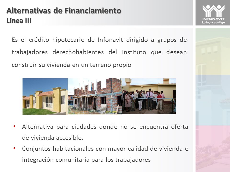 Alternativas de Financiamiento Línea III Es el crédito hipotecario de Infonavit dirigido a grupos de trabajadores derechohabientes del Instituto que desean construir su vivienda en un terreno propio Alternativa para ciudades donde no se encuentra oferta de vivienda accesible.