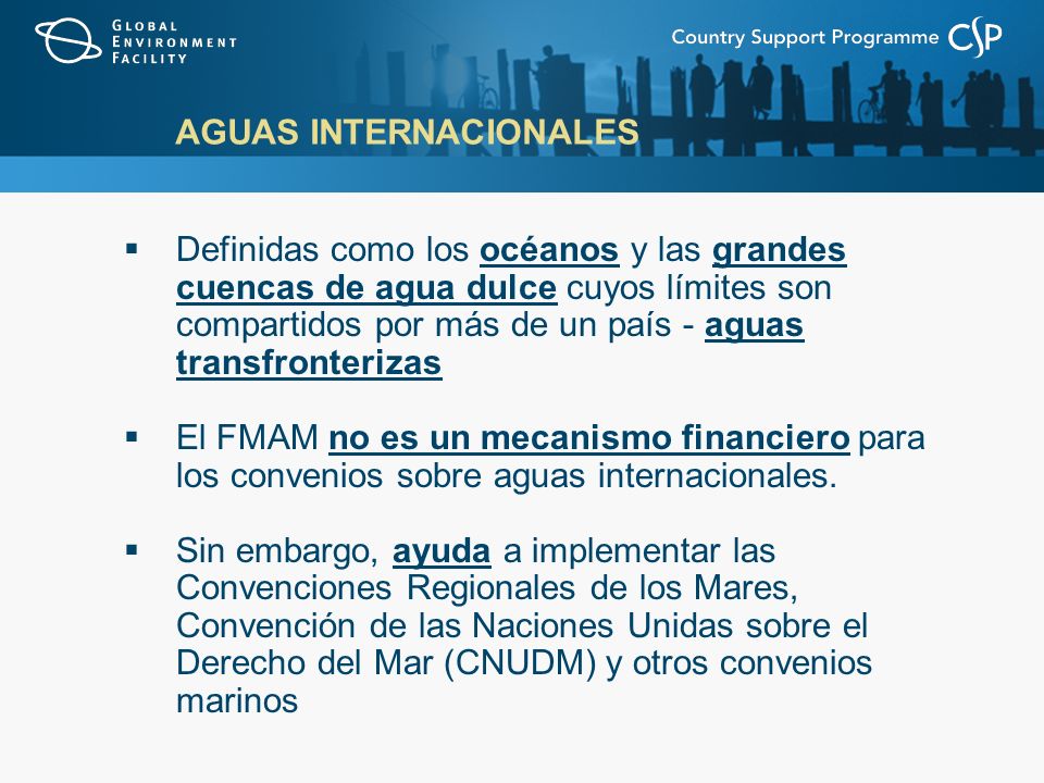 AGUAS INTERNACIONALES Definidas como los océanos y las grandes cuencas de agua dulce cuyos límites son compartidos por más de un país - aguas transfronterizas El FMAM no es un mecanismo financiero para los convenios sobre aguas internacionales.
