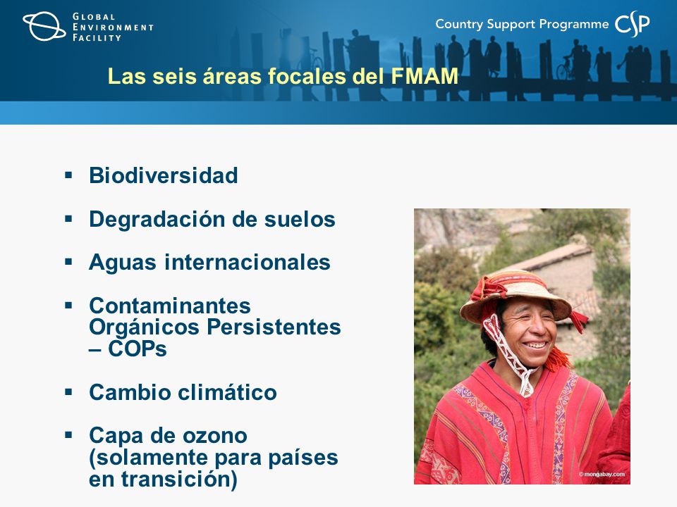Las seis áreas focales del FMAM Biodiversidad Degradación de suelos Aguas internacionales Contaminantes Orgánicos Persistentes – COPs Cambio climático Capa de ozono (solamente para países en transición)