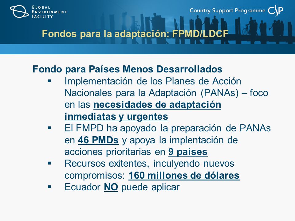 Fondos para la adaptación: FPMD/LDCF Fondo para Países Menos Desarrollados Implementación de los Planes de Acción Nacionales para la Adaptación (PANAs) – foco en las necesidades de adaptación inmediatas y urgentes El FMPD ha apoyado la preparación de PANAs en 46 PMDs y apoya la implentación de acciones prioritarias en 9 países Recursos exitentes, inculyendo nuevos compromisos: 160 millones de dólares Ecuador NO puede aplicar