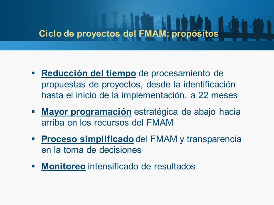 Ciclo de proyectos del FMAM: propósitos Reducción del tiempo de procesamiento de propuestas de proyectos, desde la identificación hasta el inicio de la implementación, a 22 meses Mayor programación estratégica de abajo hacia arriba en los recursos del FMAM Proceso simplificado del FMAM y transparencia en la toma de decisiones Monitoreo intensificado de resultados