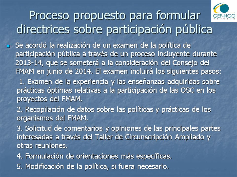 Proceso propuesto para formular directrices sobre participación pública Se acordó la realización de un examen de la política de participación pública a través de un proceso incluyente durante , que se someterá a la consideración del Consejo del FMAM en junio de 2014.