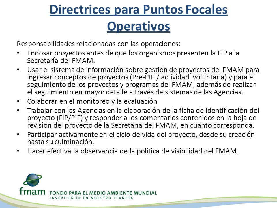Directrices para Puntos Focales Operativos Responsabilidades relacionadas con las operaciones: Endosar proyectos antes de que los organismos presenten la FIP a la Secretaría del FMAM.