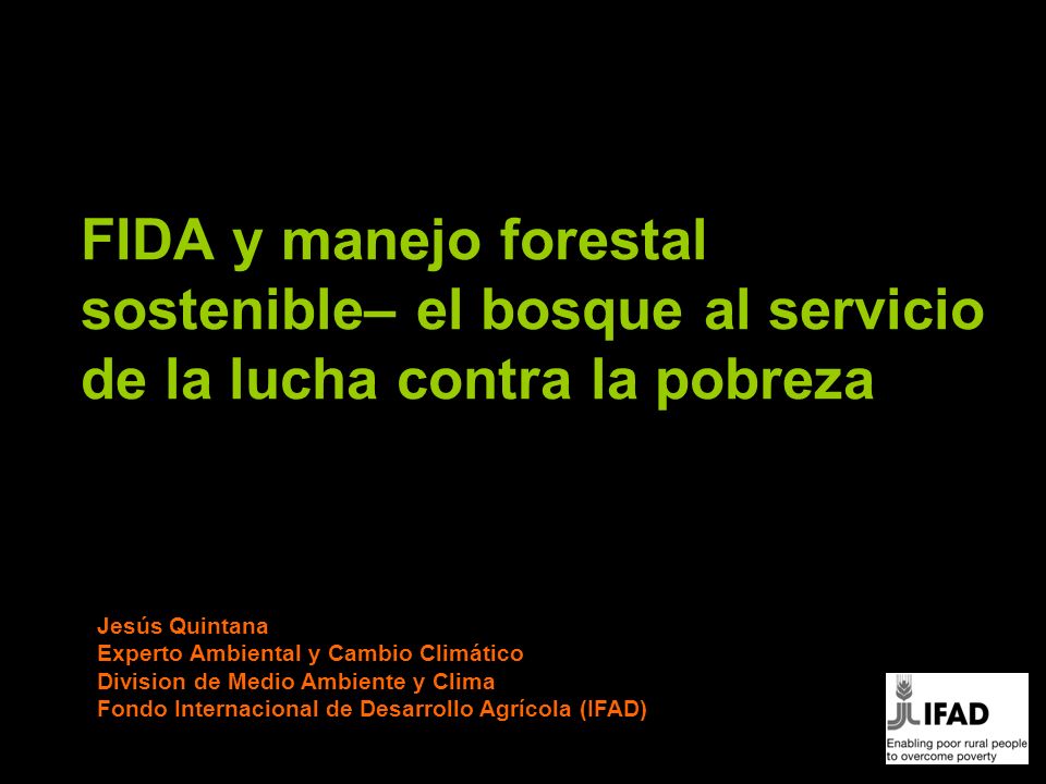 FIDA y manejo forestal sostenible– el bosque al servicio de la lucha contra la pobreza Jesús Quintana Experto Ambiental y Cambio Climático Division de Medio Ambiente y Clima Fondo Internacional de Desarrollo Agrícola (IFAD)