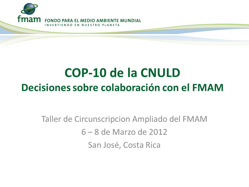 Taller de Circunscripcion Ampliado del FMAM 6 – 8 de Marzo de 2012 San José, Costa Rica COP-10 de la CNULD Decisiones sobre colaboración con el FMAM