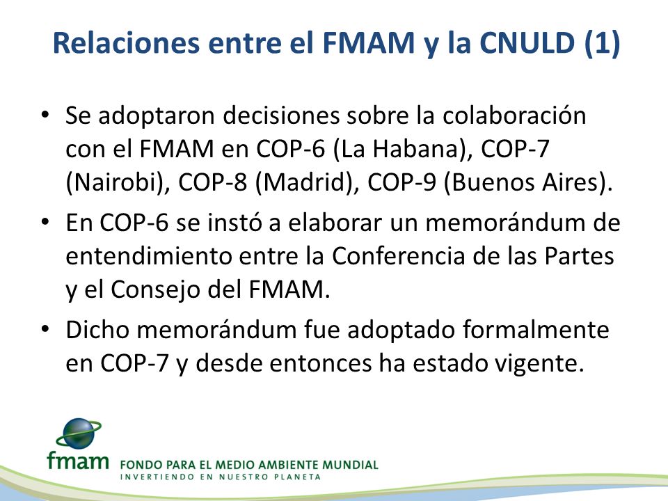 Relaciones entre el FMAM y la CNULD (1) Se adoptaron decisiones sobre la colaboración con el FMAM en COP-6 (La Habana), COP-7 (Nairobi), COP-8 (Madrid), COP-9 (Buenos Aires).
