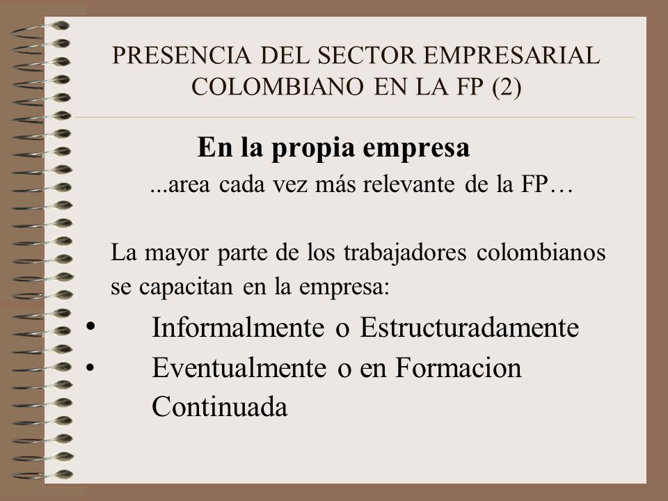 PRESENCIA DEL SECTOR EMPRESARIAL COLOMBIANO EN LA FP (2) En la propia empresa...area cada vez más relevante de la FP… La mayor parte de los trabajadores colombianos se capacitan en la empresa: Informalmente o Estructuradamente Eventualmente o en Formacion Continuada
