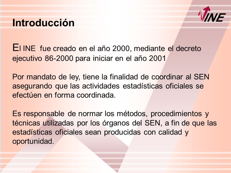 Introducción E l INE fue creado en el año 2000, mediante el decreto ejecutivo para iniciar en el año 2001 Por mandato de ley, tiene la finalidad de coordinar al SEN asegurando que las actividades estadísticas oficiales se efectúen en forma coordinada.