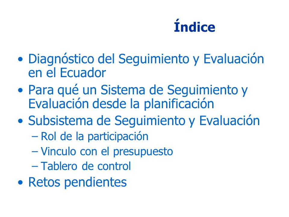 Índice Diagnóstico del Seguimiento y Evaluación en el Ecuador Para qué un Sistema de Seguimiento y Evaluación desde la planificación Subsistema de Seguimiento y Evaluación –Rol de la participación –Vinculo con el presupuesto –Tablero de control Retos pendientes