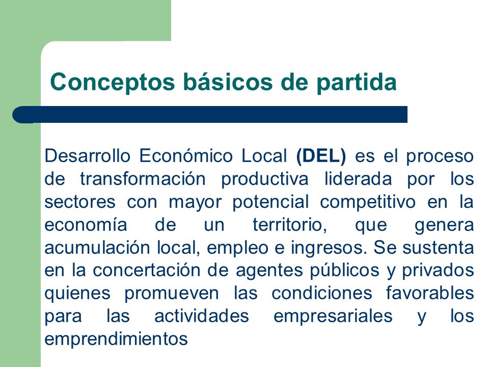 Conceptos básicos de partida Desarrollo Económico Local (DEL) es el proceso de transformación productiva liderada por los sectores con mayor potencial competitivo en la economía de un territorio, que genera acumulación local, empleo e ingresos.