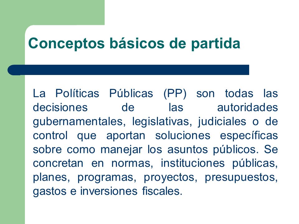 La Políticas Públicas (PP) son todas las decisiones de las autoridades gubernamentales, legislativas, judiciales o de control que aportan soluciones específicas sobre como manejar los asuntos públicos.