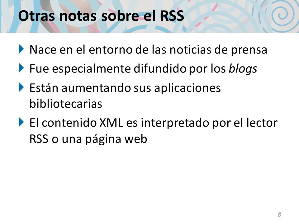 Otras notas sobre el RSS Nace en el entorno de las noticias de prensa Fue especialmente difundido por los blogs Están aumentando sus aplicaciones bibliotecarias El contenido XML es interpretado por el lector RSS o una página web 6 6