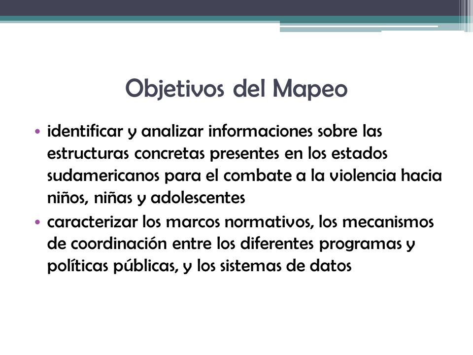 Objetivos del Mapeo identificar y analizar informaciones sobre las estructuras concretas presentes en los estados sudamericanos para el combate a la violencia hacia niños, niñas y adolescentes caracterizar los marcos normativos, los mecanismos de coordinación entre los diferentes programas y políticas públicas, y los sistemas de datos